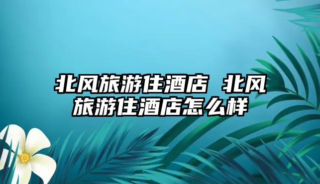 北風(fēng)旅游住酒店 北風(fēng)旅游住酒店怎么樣