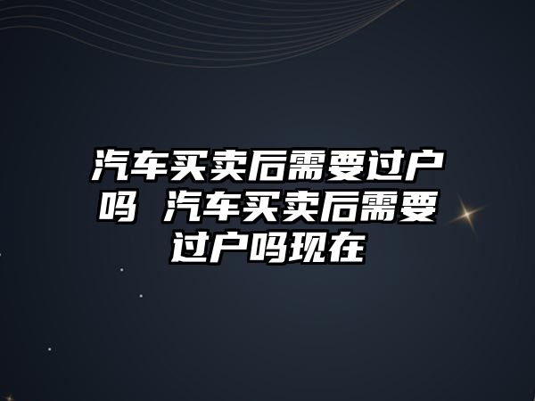 汽車買賣后需要過戶嗎 汽車買賣后需要過戶嗎現在
