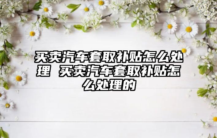 買賣汽車套取補貼怎么處理 買賣汽車套取補貼怎么處理的