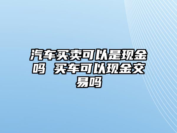 汽車買賣可以是現金嗎 買車可以現金交易嗎