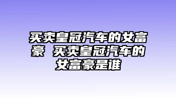 買賣皇冠汽車的女富豪 買賣皇冠汽車的女富豪是誰