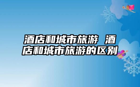 酒店和城市旅游 酒店和城市旅游的區(qū)別