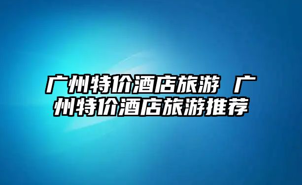 廣州特價(jià)酒店旅游 廣州特價(jià)酒店旅游推薦