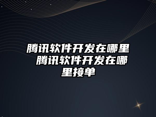 騰訊軟件開發在哪里 騰訊軟件開發在哪里接單
