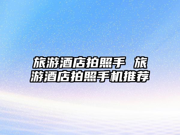 旅游酒店拍照手 旅游酒店拍照手機推薦